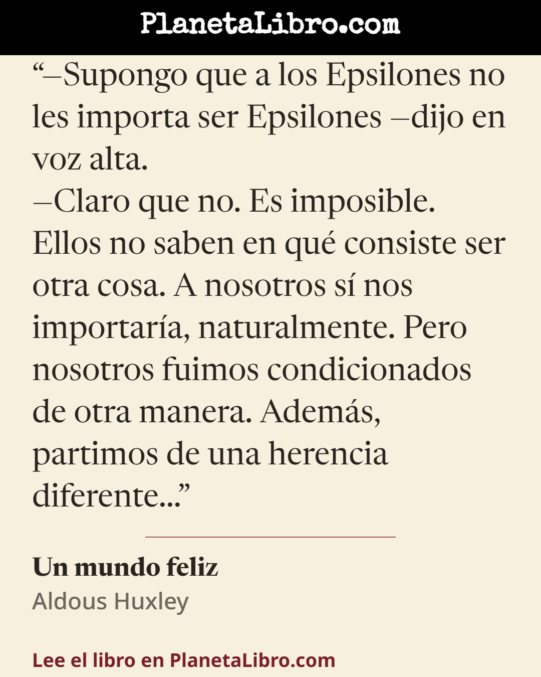 «�Supongo que a los Epsilones no les importa ser Epsilones �dijo en voz alta.
�Claro que no. Es imposible. Ellos no saben en qu� consiste ser otra cosa. A nosotros s� nos importar�a, naturalmente. Pero nosot…». Un mundo feliz