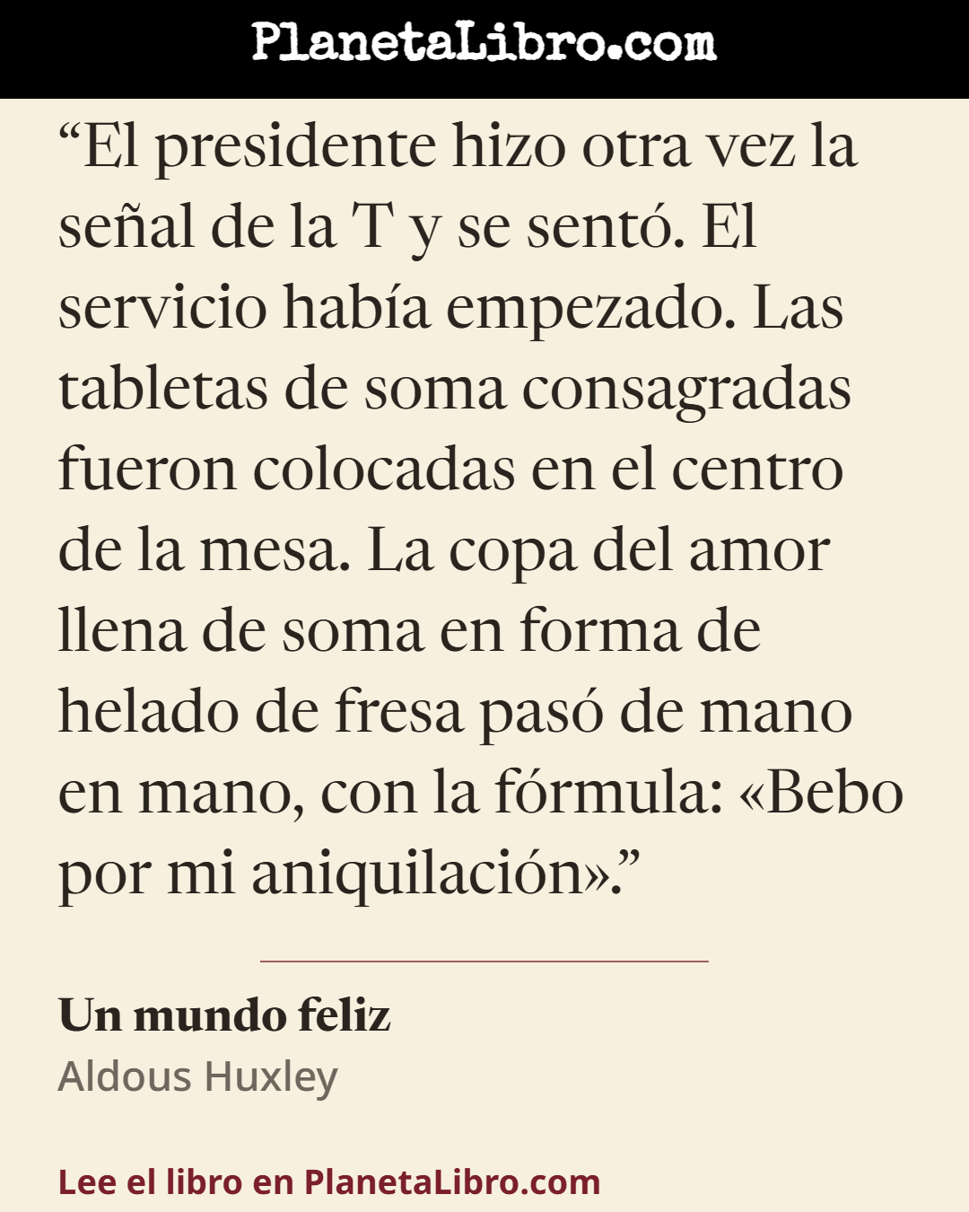 «El presidente hizo otra vez la se�al de la T y se sent�. El servicio hab�a empezado. Las tabletas de soma consagradas fueron colocadas en el centro de la mesa. La copa del amor llena de soma en forma de helad…». Un mundo feliz