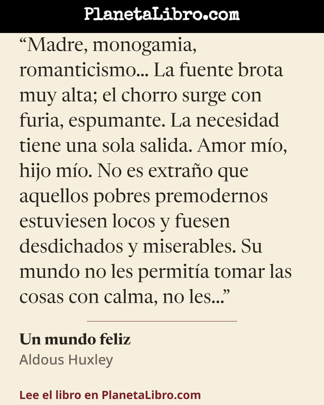 «Madre, monogamia, romanticismo� La fuente brota muy alta; el chorro surge con furia, espumante. La necesidad tiene una sola salida. Amor m�o, hijo m�o. No es extra�o que aquellos pobres premodernos estuviese…». Un mundo feliz