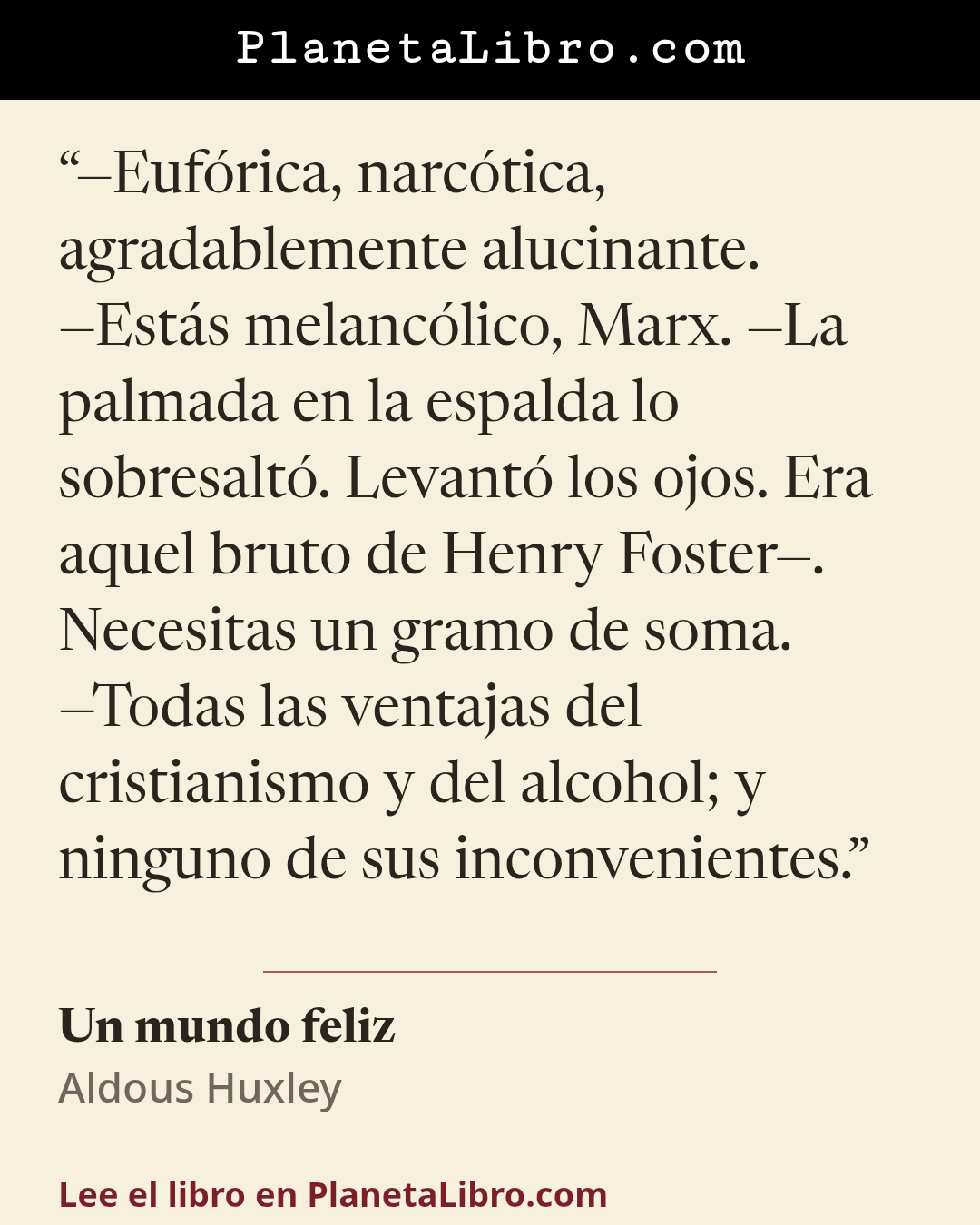 «�Euf�rica, narc�tica, agradablemente alucinante.
�Est�s melanc�lico, Marx. �La palmada en la espalda lo sobresalt�. Levant� los ojos. Era aquel bruto de Henry Foster�. Necesitas un gramo de soma.
�Todas las ventajas d…». Un mundo feliz