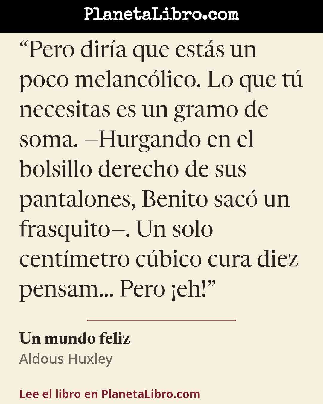 «Pero dir�a que est�s un poco melanc�lico. Lo que t� necesitas es un gramo de soma. �Hurgando en el bolsillo derecho de sus pantalones, Benito sac� un frasquito�. Un solo cent�metro c�bico cura diez pensam� Pero �…». Un mundo feliz