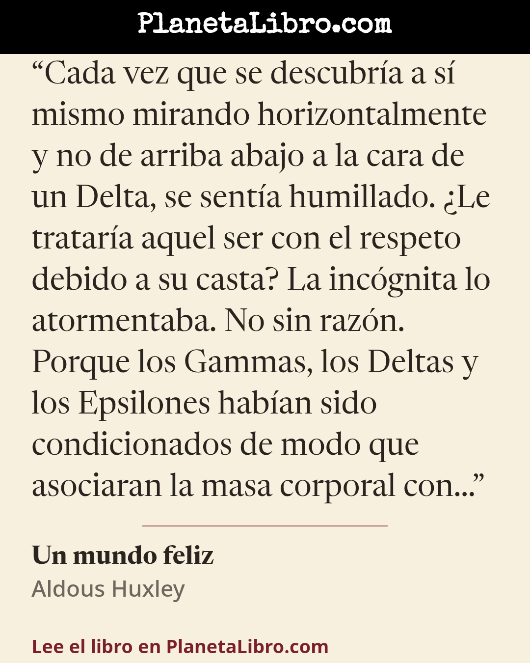 «Cada vez que se descubr�a a s� mismo mirando horizontalmente y no de arriba abajo a la cara de un Delta, se sent�a humillado. �Le tratar�a aquel ser con el respeto debido a su casta? La inc�gnita lo atormentaba.…». Un mundo feliz