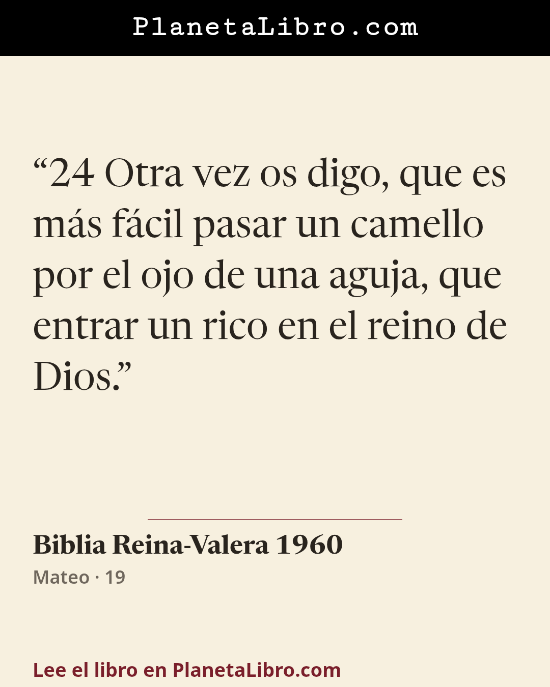 «24 Otra vez os digo, que es m�s f�cil pasar un camello por el ojo de una aguja, que entrar un rico en el reino de Dios.». Biblia Reina-Valera 1960