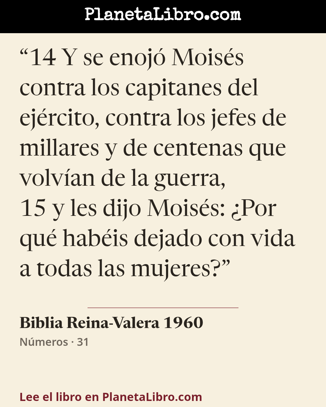«14 Y se enoj� Mois�s contra los capitanes del ej�rcito, contra los jefes de millares y de centenas que volv�an de la guerra,
15 y les dijo Mois�s: �Por qu� hab�is dejado con vida a todas las mujeres?». Biblia Reina-Valera 1960