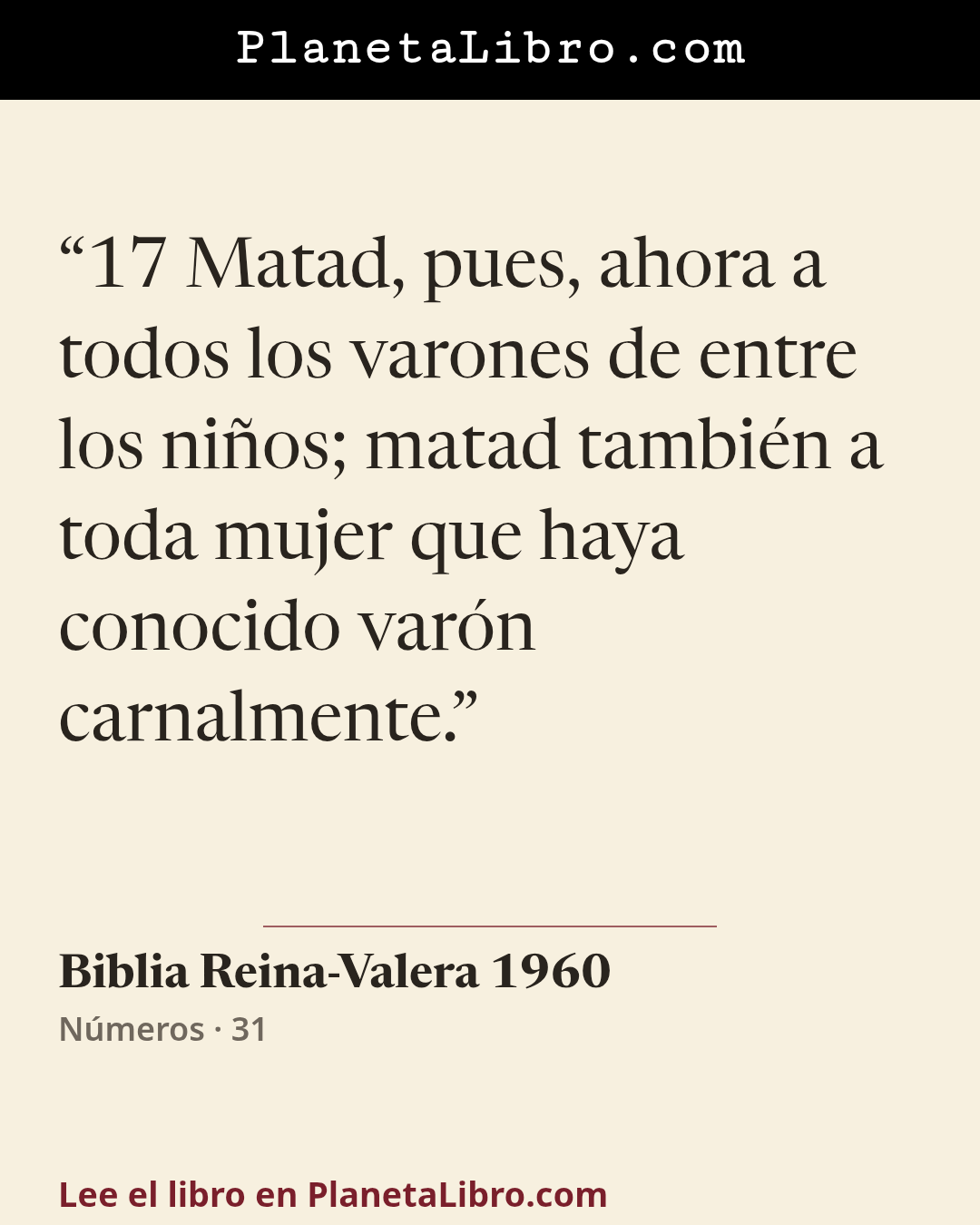 «17 Matad, pues, ahora a todos los varones de entre los ni�os; matad tambi�n a toda mujer que haya conocido var�n carnalmente.». Biblia Reina-Valera 1960