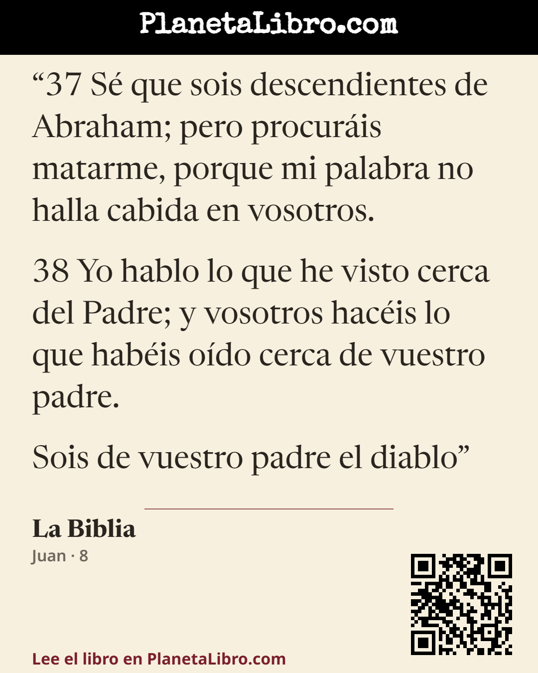 «37 S� que sois descendientes de Abraham; pero procur�is matarme, porque mi palabra no halla cabida en vosotros.
38 Yo hablo lo que he visto cerca del Padre; y vosotros hac�is lo que hab�is o�do cerca de vuestr…». La Biblia