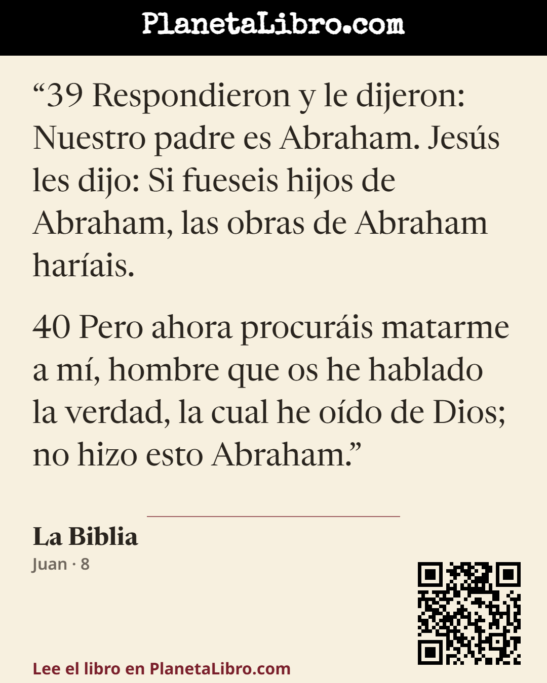 «39 Respondieron y le dijeron: Nuestro padre es Abraham. Jes�s les dijo: Si fueseis hijos de Abraham, las obras de Abraham har�ais.

40 Pero ahora procur�is matarme a m�, hombre que os he hablado la verdad,…». La Biblia