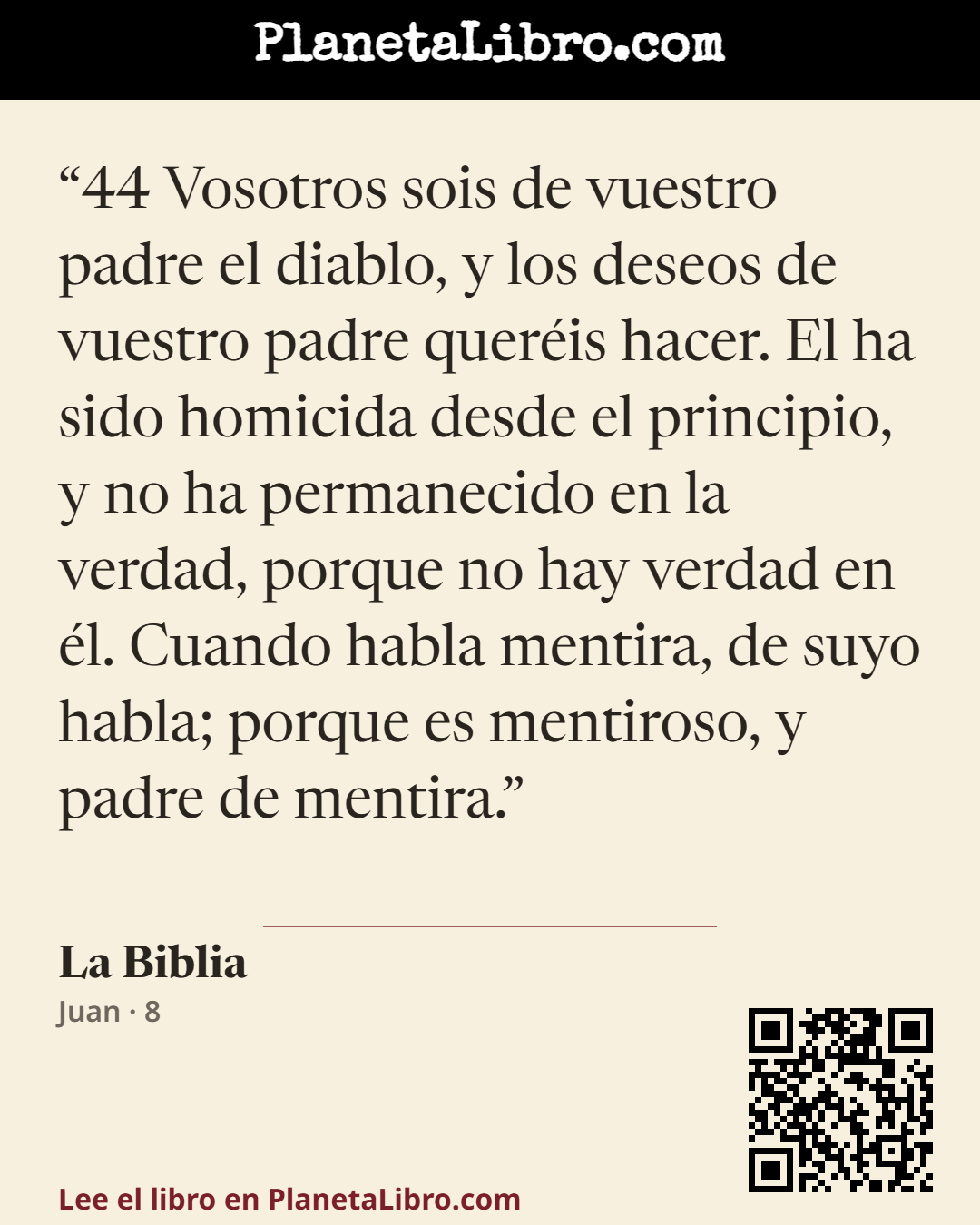 «44 Vosotros sois de vuestro padre el diablo, y los deseos de vuestro padre quer�is hacer. El ha sido homicida desde el principio, y no ha permanecido en la verdad, porque no hay verdad en �l. Cuando habla…». La Biblia