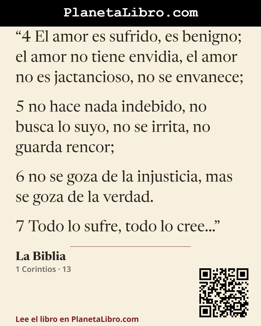 «4 El amor es sufrido, es benigno; el amor no tiene envidia, el amor no es jactancioso, no se envanece; 5 no hace nada indebido, no busca lo suyo, no se irrita, no guarda rencor; 6 no se goza de la inj…». La Biblia
