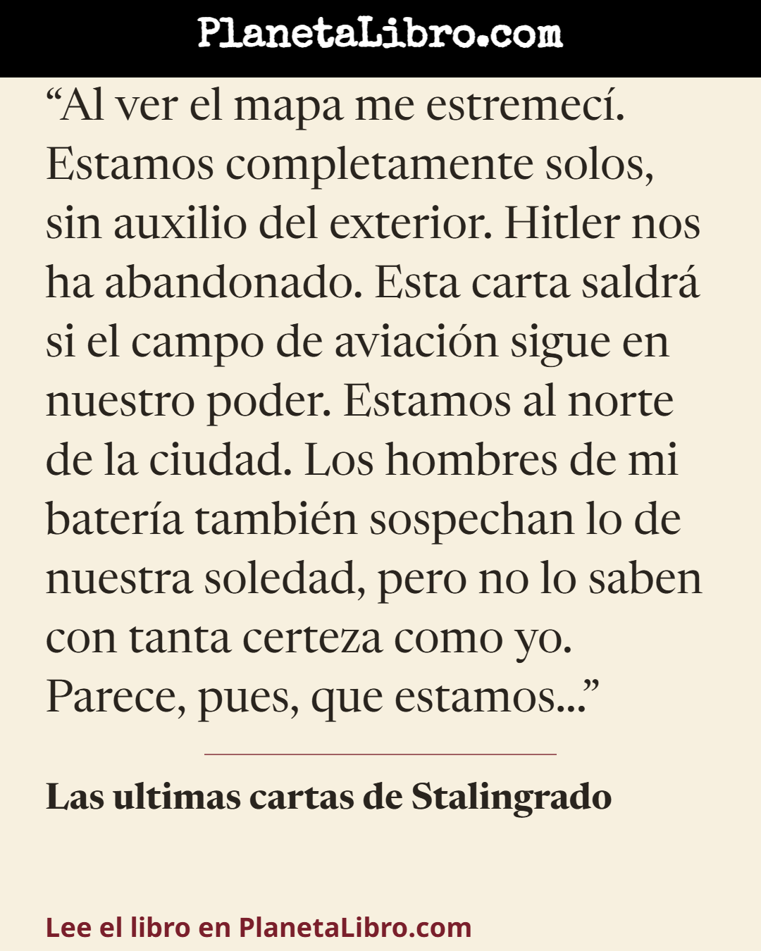 «Al ver el mapa me estremec�. Estamos completamente solos, sin auxilio del exterior. Hitler nos ha abandonado. Esta carta saldr� si el campo de aviaci�n sigue en nuestro poder. Estamos al norte de la ciudad.…». Las ultimas cartas de Stalingrado