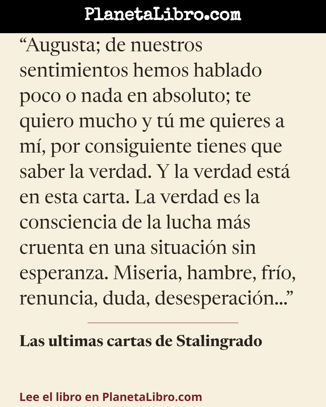 «Augusta; de nuestros sentimientos hemos hablado poco o nada en absoluto; te quiero mucho y t� me quieres a m�, por consiguiente tienes que saber la verdad. Y la verdad est� en esta carta. La verdad es la…». Las ultimas cartas de Stalingrado