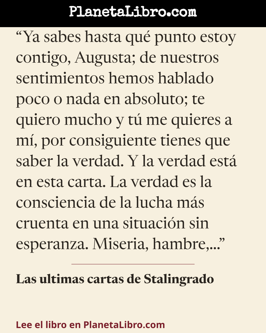 «Ya sabes hasta qu� punto estoy contigo, Augusta; de nuestros sentimientos hemos hablado poco o nada en absoluto; te quiero mucho y t� me quieres a m�, por consiguiente tienes que saber la verdad. Y la ver…». Las ultimas cartas de Stalingrado