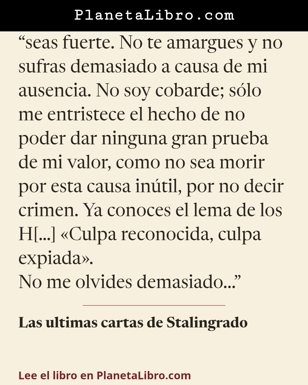 «seas fuerte. No te amargues y no sufras demasiado a causa de mi ausencia. No soy cobarde; s�lo me entristece el hecho de no poder dar ninguna gran prueba de mi valor, como no sea morir por esta causa in�…». Las ultimas cartas de Stalingrado