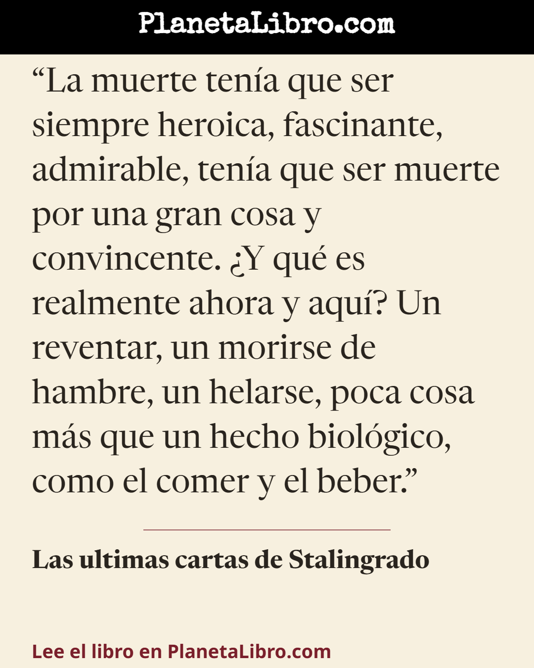 «La muerte ten�a que ser siempre heroica, fascinante, admirable, ten�a que ser muerte por una gran cosa y convincente. �Y qu� es realmente ahora y aqu�? Un reventar, un morirse de hambre, un helarse, poca cosa…». Las ultimas cartas de Stalingrado
