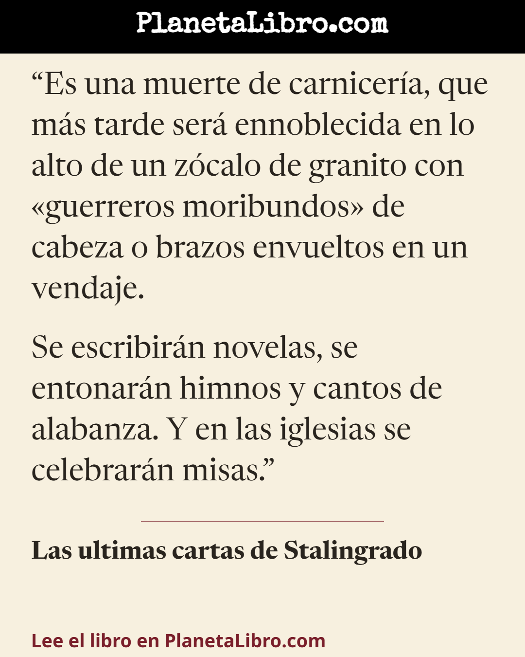 «Es una muerte de carnicer�a, que m�s tarde ser� ennoblecida en lo alto de un z�calo de granito con �guerreros moribundos� de cabeza o brazos envueltos en un vendaje.

Se escribir�n novelas, se entonar�n himnos y c…». Las ultimas cartas de Stalingrado