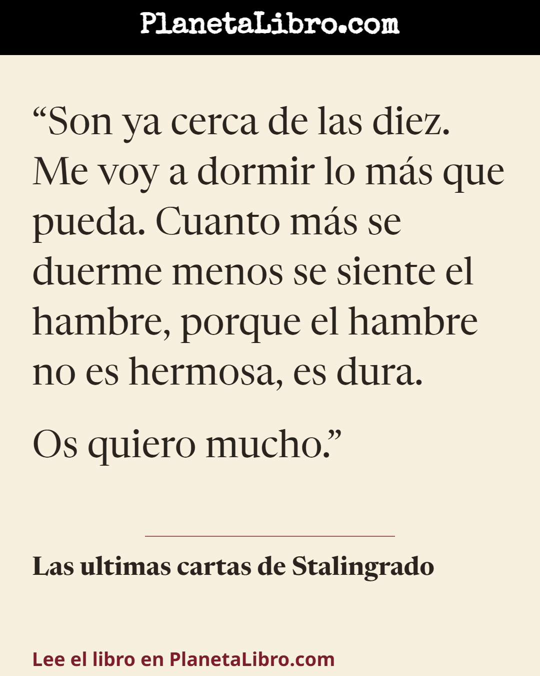«Son ya cerca de las diez. Me voy a dormir lo m�s que pueda. Cuanto m�s se duerme menos se siente el hambre, porque el hambre no es hermosa, es dura.
Os quiero mucho.». Las ultimas cartas de Stalingrado
