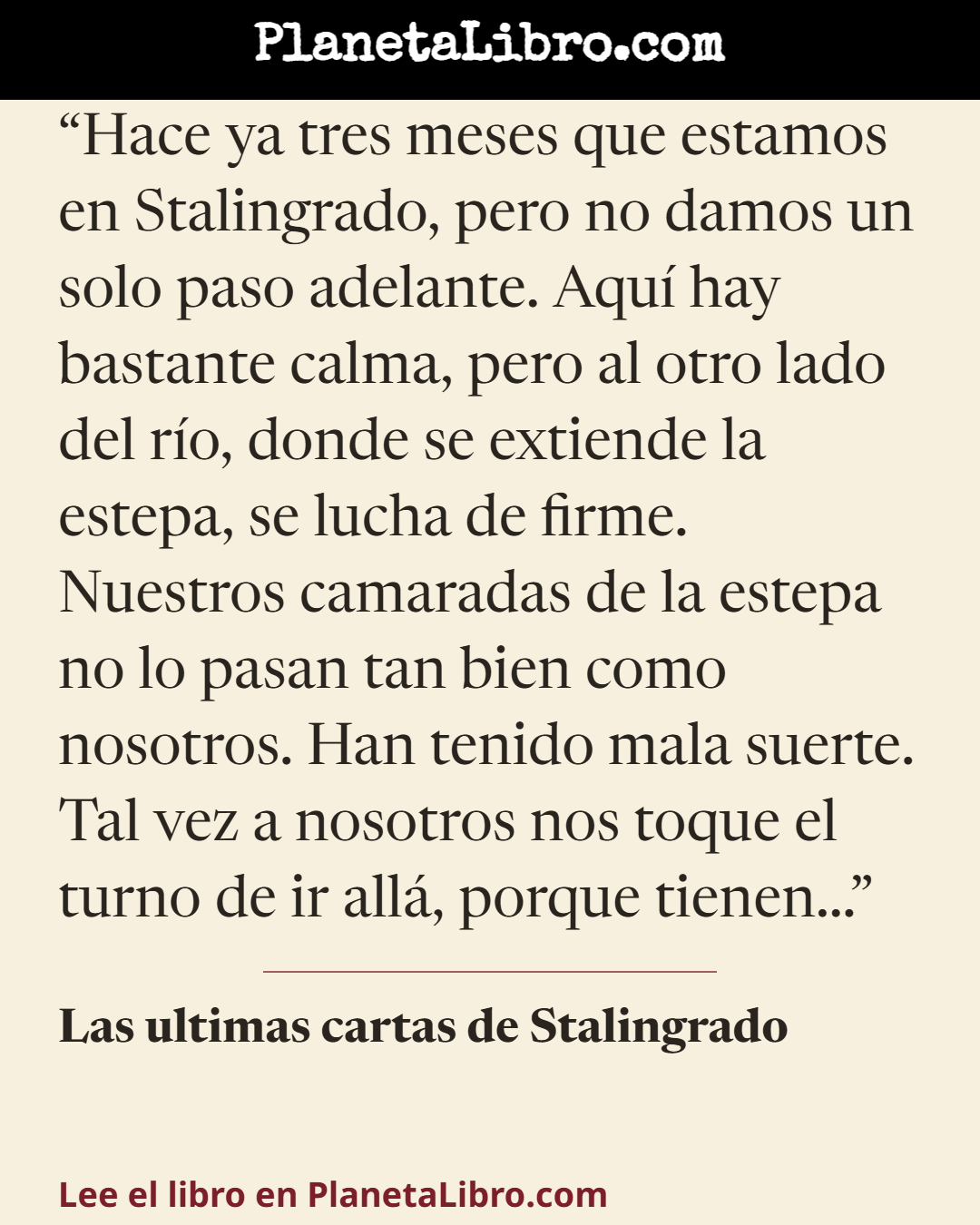 «Hace ya tres meses que estamos en Stalingrado, pero no damos un solo paso adelante. Aqu� hay bastante calma, pero al otro lado del r�o, donde se extiende la estepa, se lucha de firme. Nuestros camaradas d…». Las ultimas cartas de Stalingrado