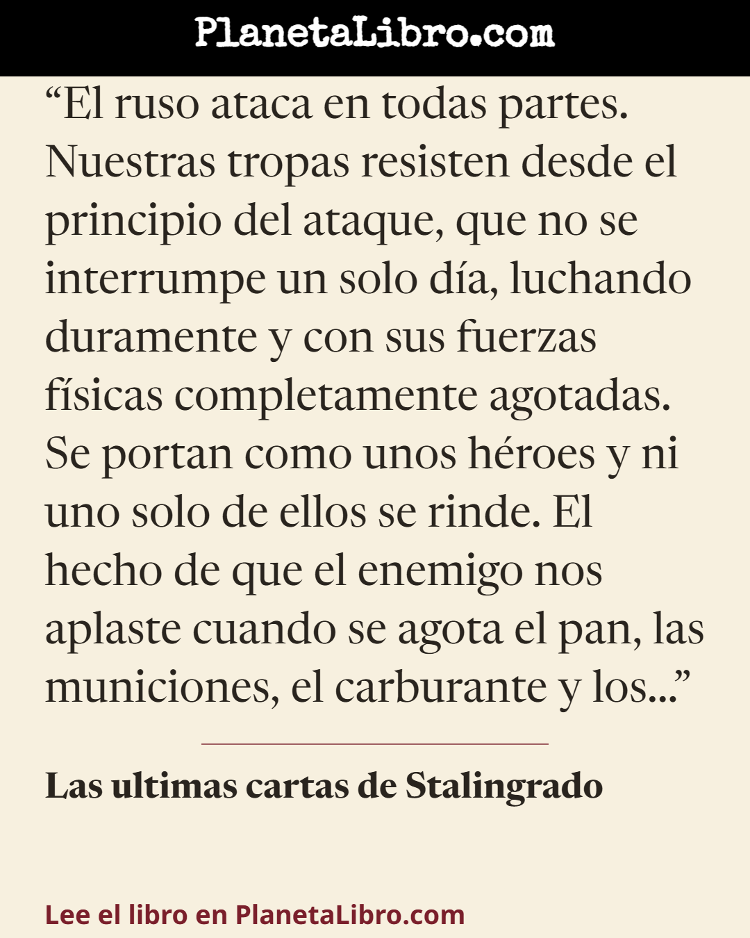 «El ruso ataca en todas partes. Nuestras tropas resisten desde el principio del ataque, que no se interrumpe un solo d�a, luchando duramente y con sus fuerzas f�sicas completamente agotadas. Se portan como…». Las ultimas cartas de Stalingrado