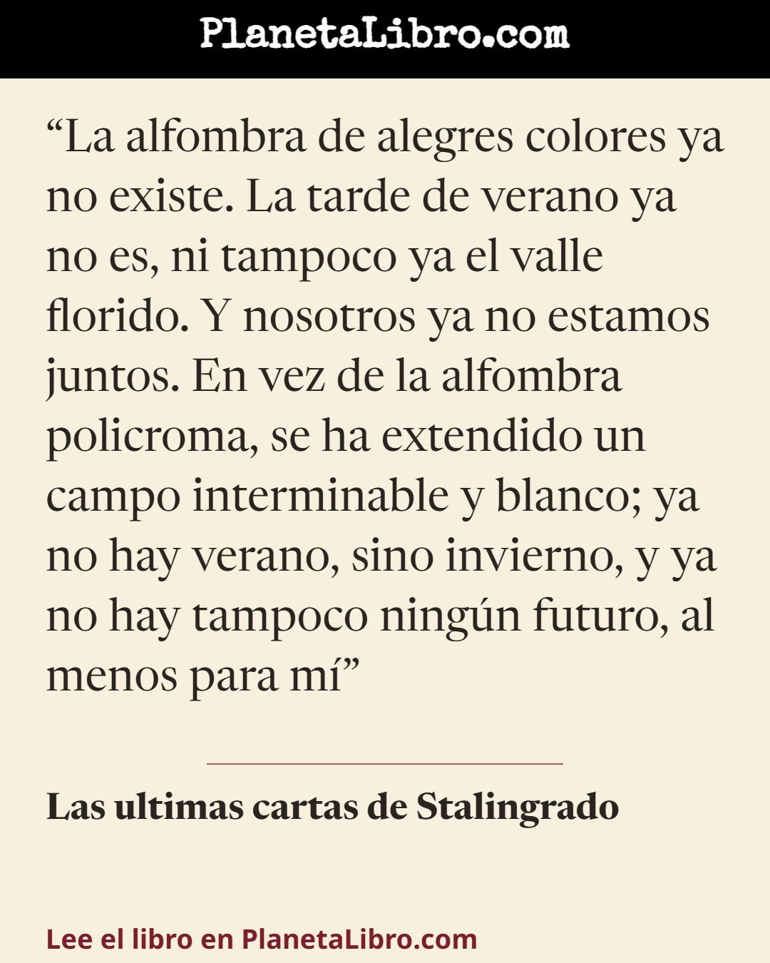«La alfombra de alegres colores ya no existe. La tarde de verano ya no es, ni tampoco ya el valle florido. Y nosotros ya no estamos juntos. En vez de la alfombra policroma, se ha extendido un campo int…». Las ultimas cartas de Stalingrado