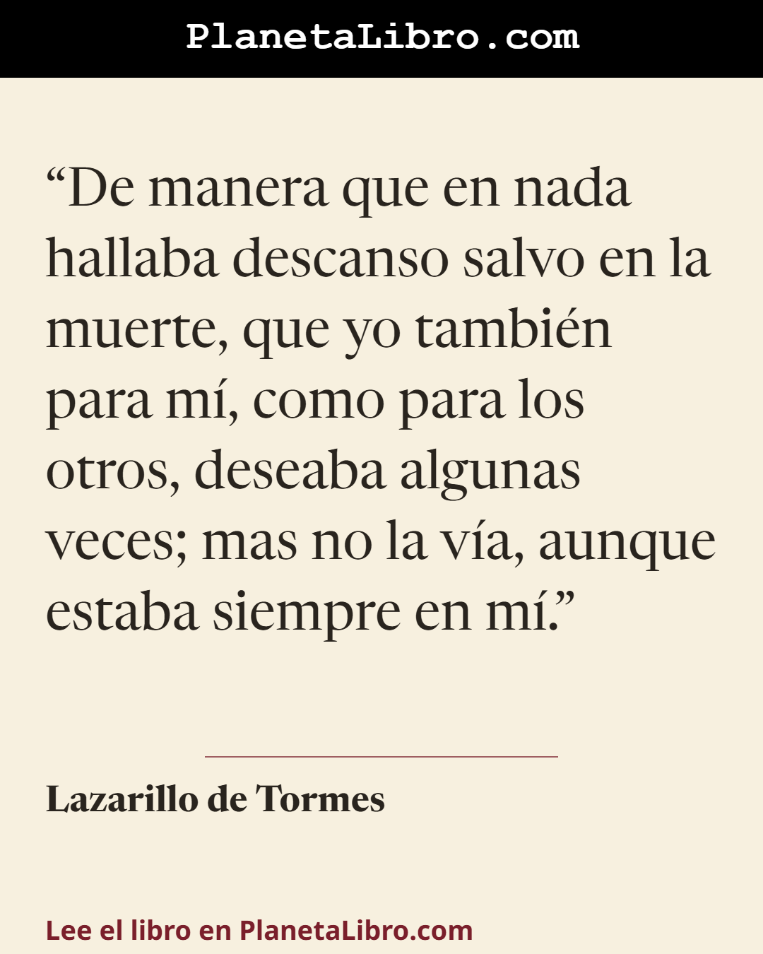 «De manera que en nada hallaba descanso salvo en la muerte, que yo tambi�n para m�, como para los otros, deseaba algunas veces; mas no la v�a, aunque estaba siempre en m�.». Lazarillo de Tormes
