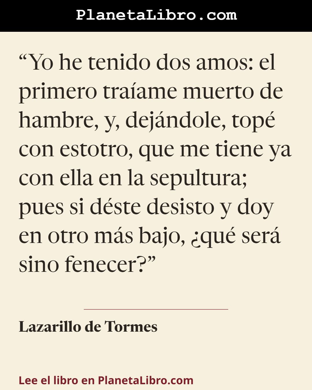 «Yo he tenido dos amos: el primero tra�ame muerto de hambre, y, dej�ndole, top� con estotro, que me tiene ya con ella en la sepultura; pues si d�ste desisto y doy en otro m�s bajo, �qu� ser� sino fenecer?». Lazarillo de Tormes
