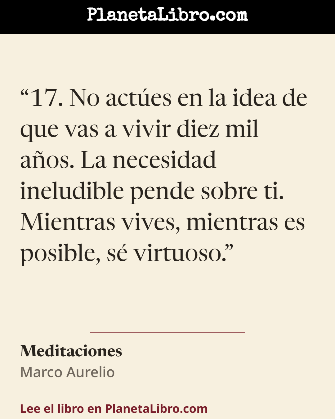«17. No act�es en la idea de que vas a vivir diez mil a�os. La necesidad ineludible pende sobre ti. Mientras vives, mientras es posible, s� virtuoso.». Meditaciones