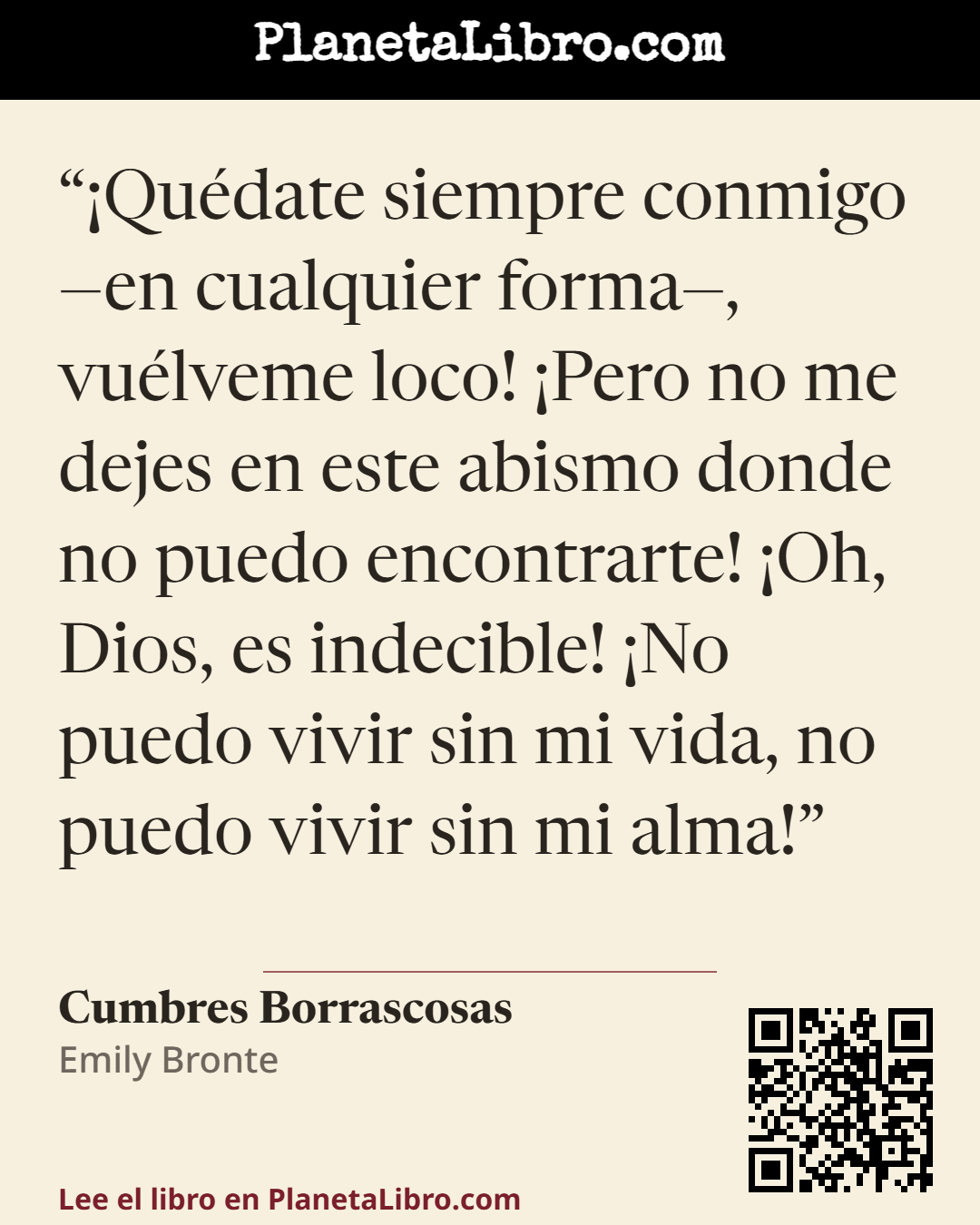 «�Qu�date siempre conmigo �en cualquier forma�, vu�lveme loco! �Pero no me dejes en este abismo donde no puedo encontrarte! �Oh, Dios, es indecible! �No puedo vivir sin mi vida, no puedo vivir sin mi alma!». Cumbres Borrascosas