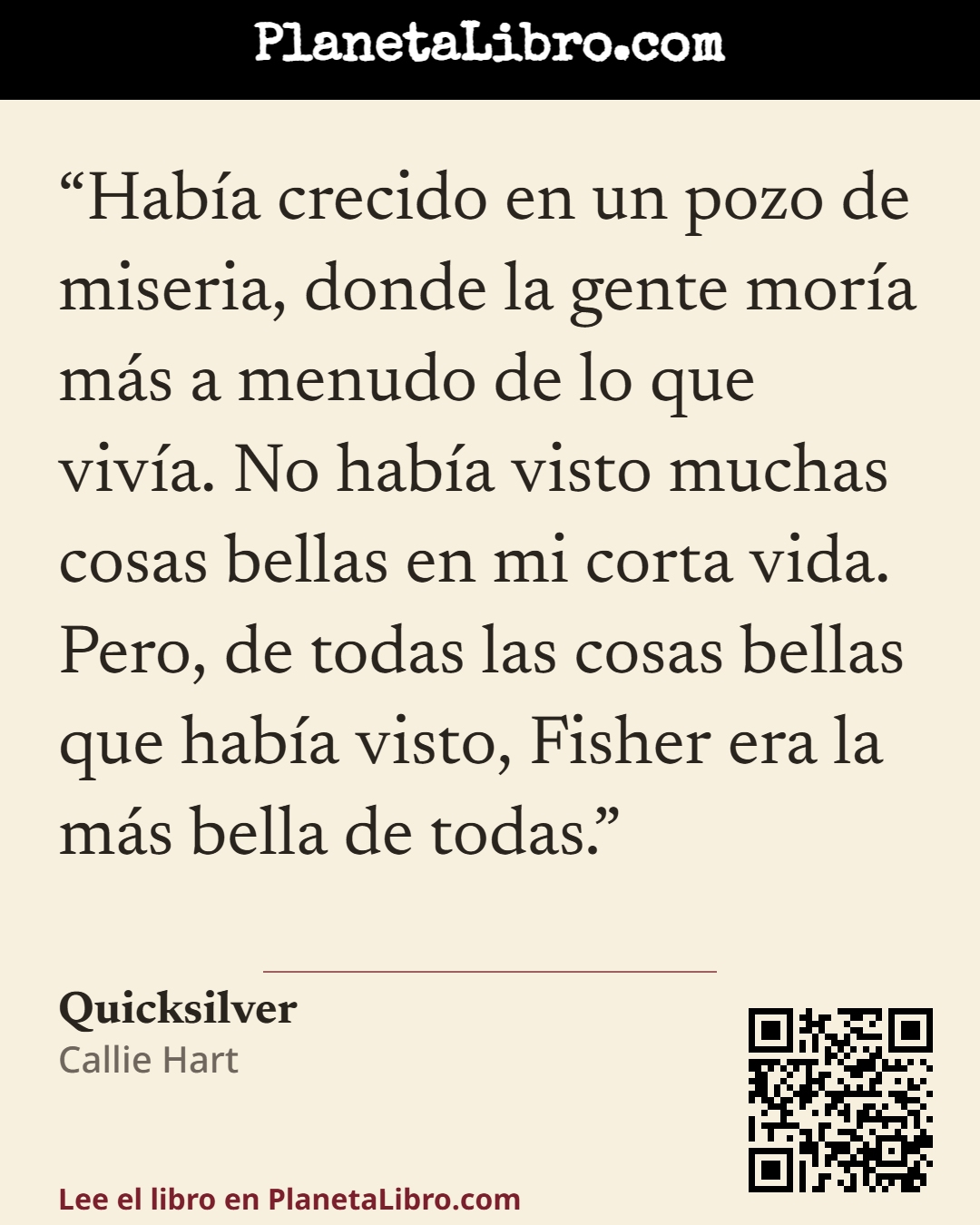«Hab�a crecido en un pozo de miseria, donde la gente mor�a m�s a menudo de lo que viv�a. No hab�a visto muchas cosas bellas en mi corta vida. Pero, de todas las cosas bellas que hab�a visto, Fisher era la m�s bella…». Quicksilver