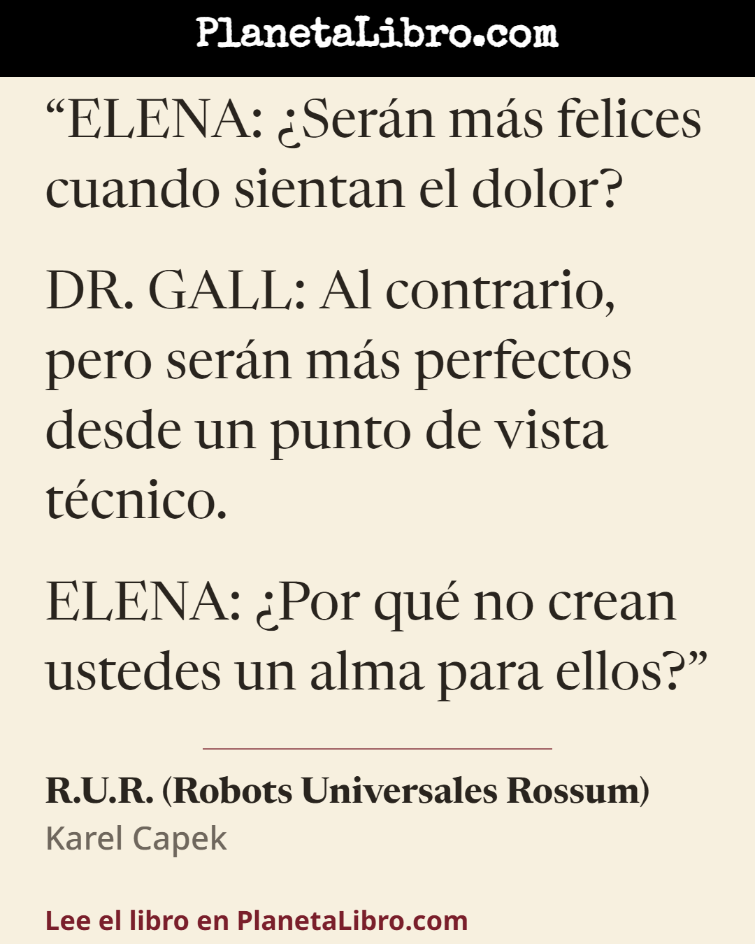 «ELENA: �Ser�n m�s felices cuando sientan el dolor?
DR. GALL: Al contrario, pero ser�n m�s perfectos desde un punto de vista t�cnico.
ELENA: �Por qu� no crean ustedes un alma para ellos?». R.U.R. (Robots Universales Rossum)