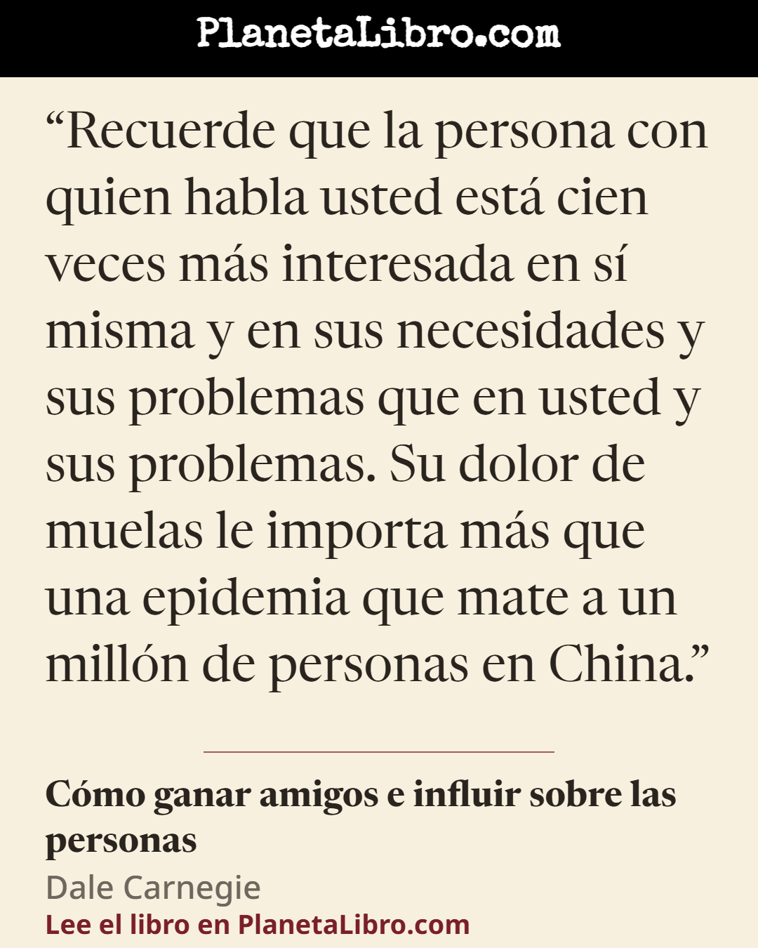 «Recuerde que la persona con quien habla usted est� cien veces m�s interesada en s� misma y en sus necesidades y sus problemas que en usted y sus problemas. Su dolor de muelas le importa m�s que una epidemia q…». C�mo ganar amigos e influir sobre las personas