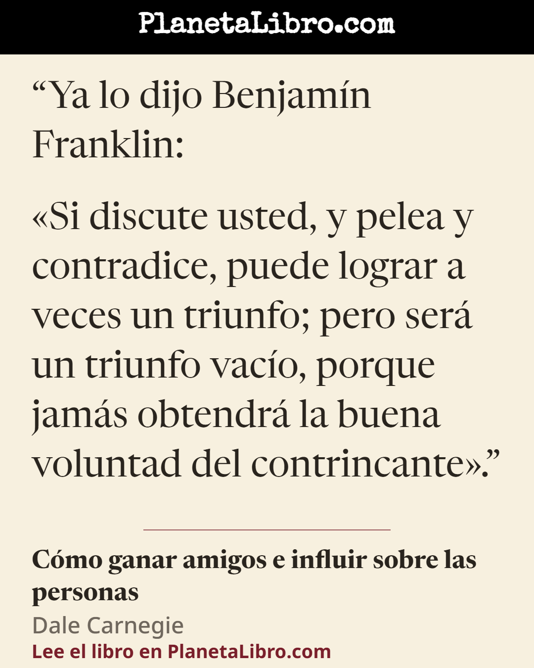 «Ya lo dijo Benjam�n Franklin:
�Si discute usted, y pelea y contradice, puede lograr a veces un triunfo; pero ser� un triunfo vac�o, porque jam�s obtendr� la buena voluntad del contrincante�.». C�mo ganar amigos e influir sobre las personas
