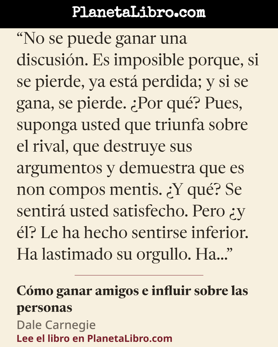 «No se puede ganar una discusi�n. Es imposible porque, si se pierde, ya est� perdida; y si se gana, se pierde. �Por qu�? Pues, suponga usted que triunfa sobre el rival, que destruye sus argumentos y demuestra…». C�mo ganar amigos e influir sobre las personas
