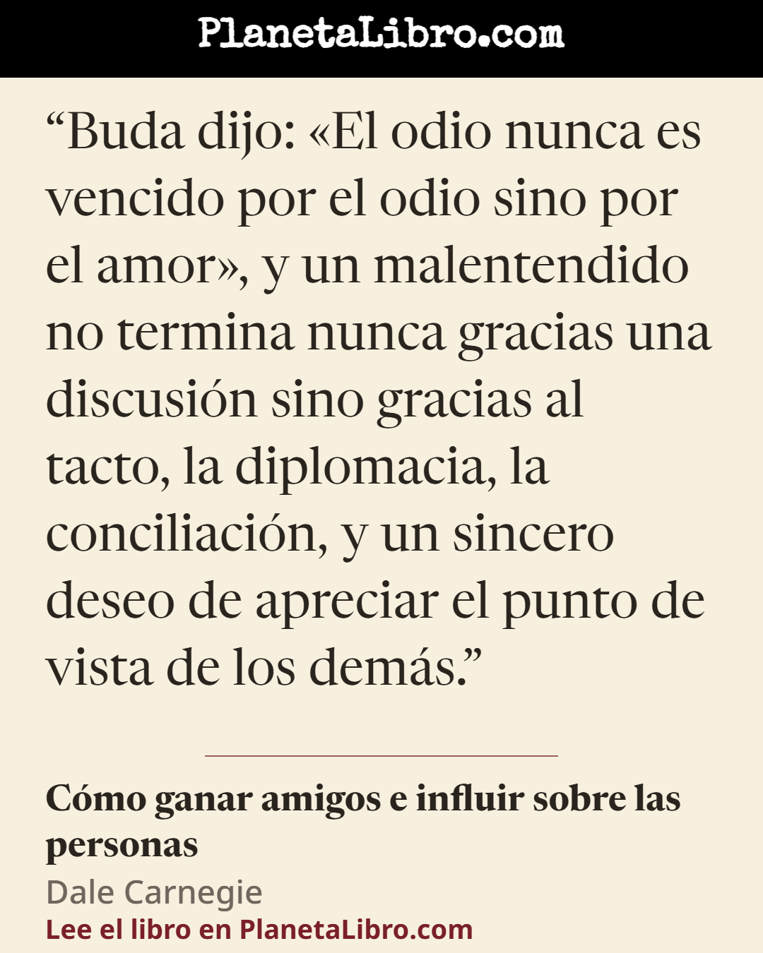 «Buda dijo: �El odio nunca es vencido por el odio sino por el amor�, y un malentendido no termina nunca gracias una discusi�n sino gracias al tacto, la diplomacia, la conciliaci�n, y un sincero deseo de apre…». C�mo ganar amigos e influir sobre las personas