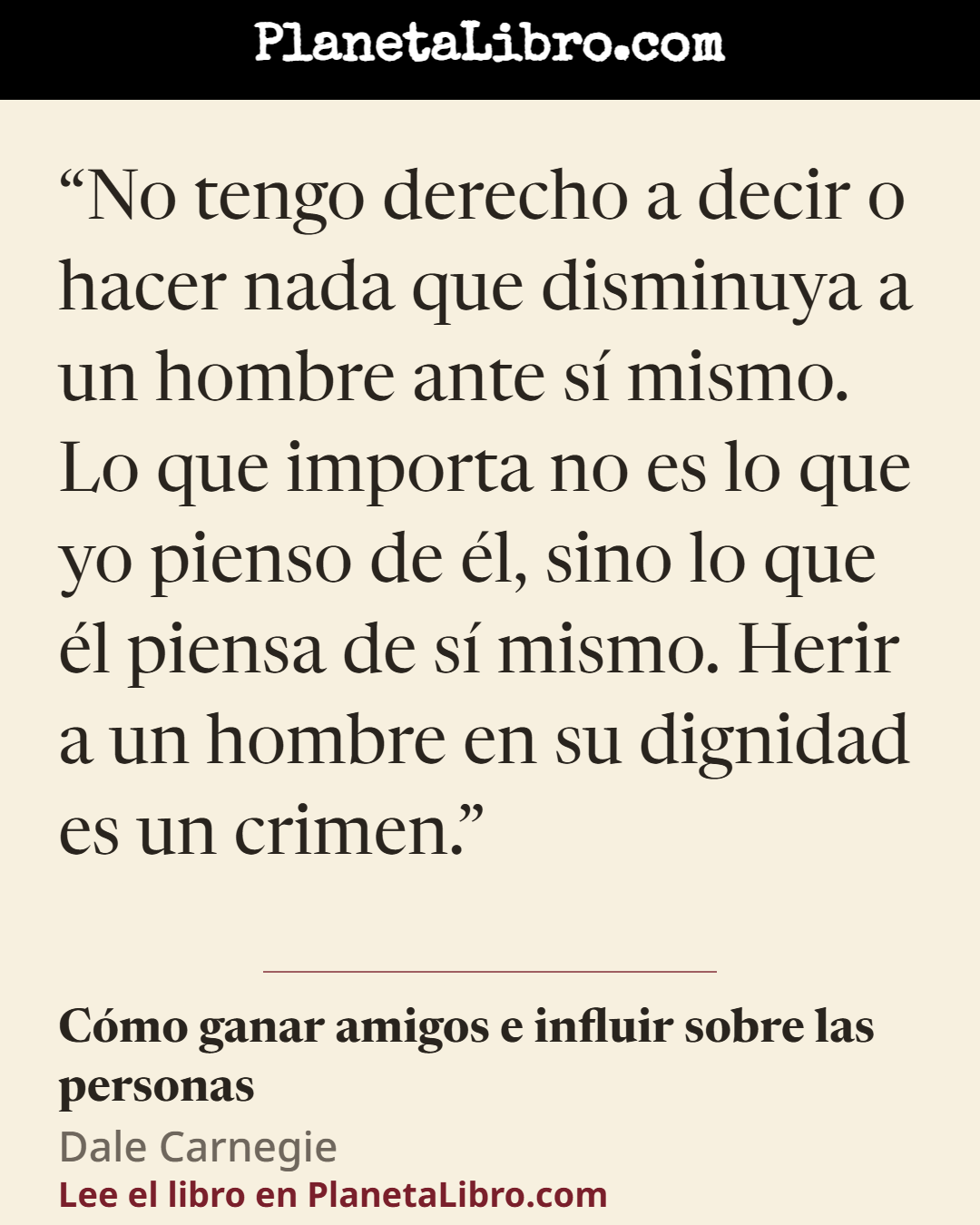 «No tengo derecho a decir o hacer nada que disminuya a un hombre ante s� mismo. Lo que importa no es lo que yo pienso de �l, sino lo que �l piensa de s� mismo. Herir a un hombre en su dignidad es un crimen.». C�mo ganar amigos e influir sobre las personas