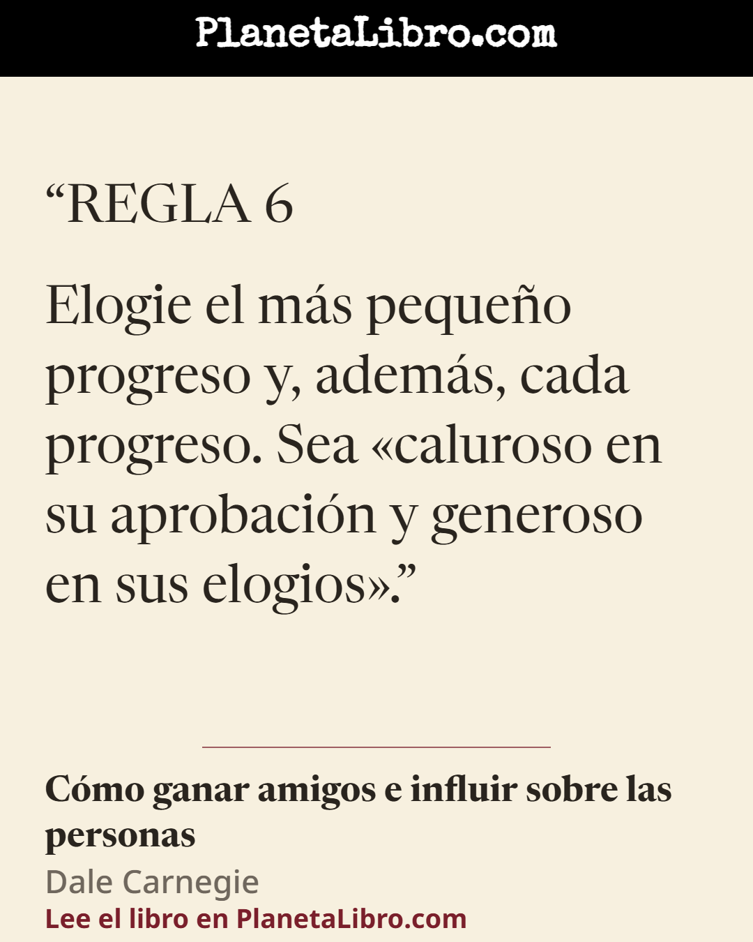 «REGLA 6

Elogie el m�s peque�o progreso y, adem�s, cada progreso. Sea �caluroso en su aprobaci�n y generoso en sus elogios�.». C�mo ganar amigos e influir sobre las personas