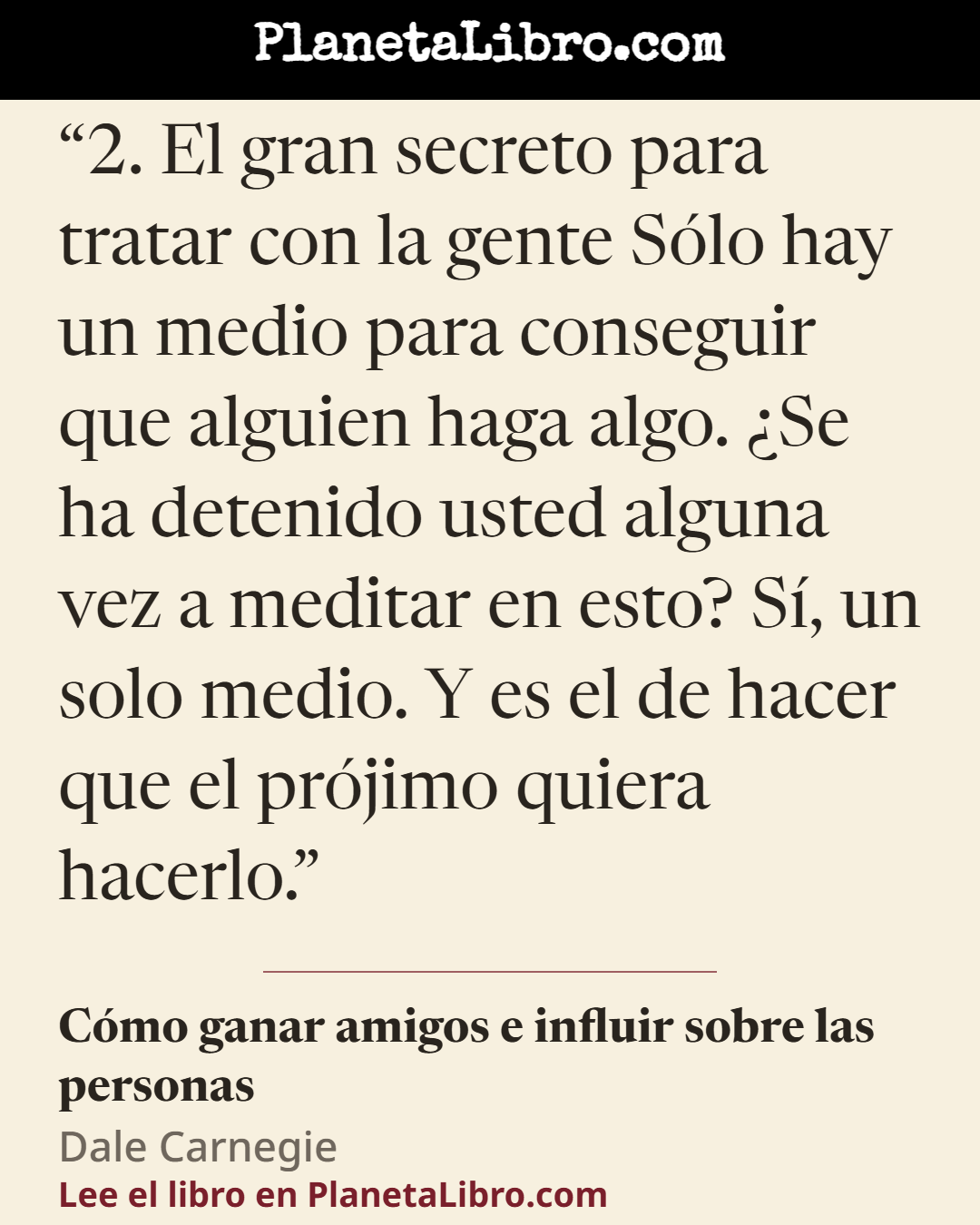 «2. El gran secreto para tratar con la gente S�lo hay un medio para conseguir que alguien haga algo. �Se ha detenido usted alguna vez a meditar en esto? S�, un solo medio. Y es el de hacer que el pr�jimo quier…». C�mo ganar amigos e influir sobre las personas