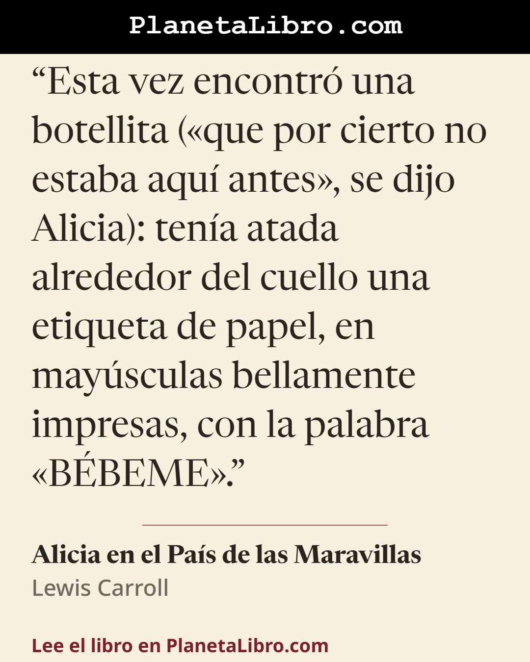 «Esta vez encontr� una botellita (�que por cierto no estaba aqu� antes�, se dijo Alicia): ten�a atada alrededor del cuello una etiqueta de papel, en may�sculas bellamente impresas, con la palabra �B�BEME�.». Alicia en el Pa�s de las Maravillas