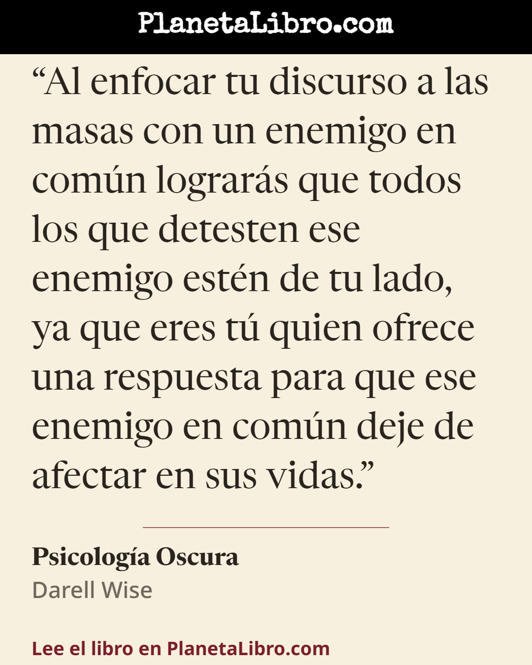 «Al enfocar tu discurso a las masas con un enemigo en com�n lograr�s que todos los que detesten ese enemigo est�n de tu lado, ya que eres t� quien ofrece una respuesta para que ese enemigo en com�n deje de…». Psicolog�a Oscura
