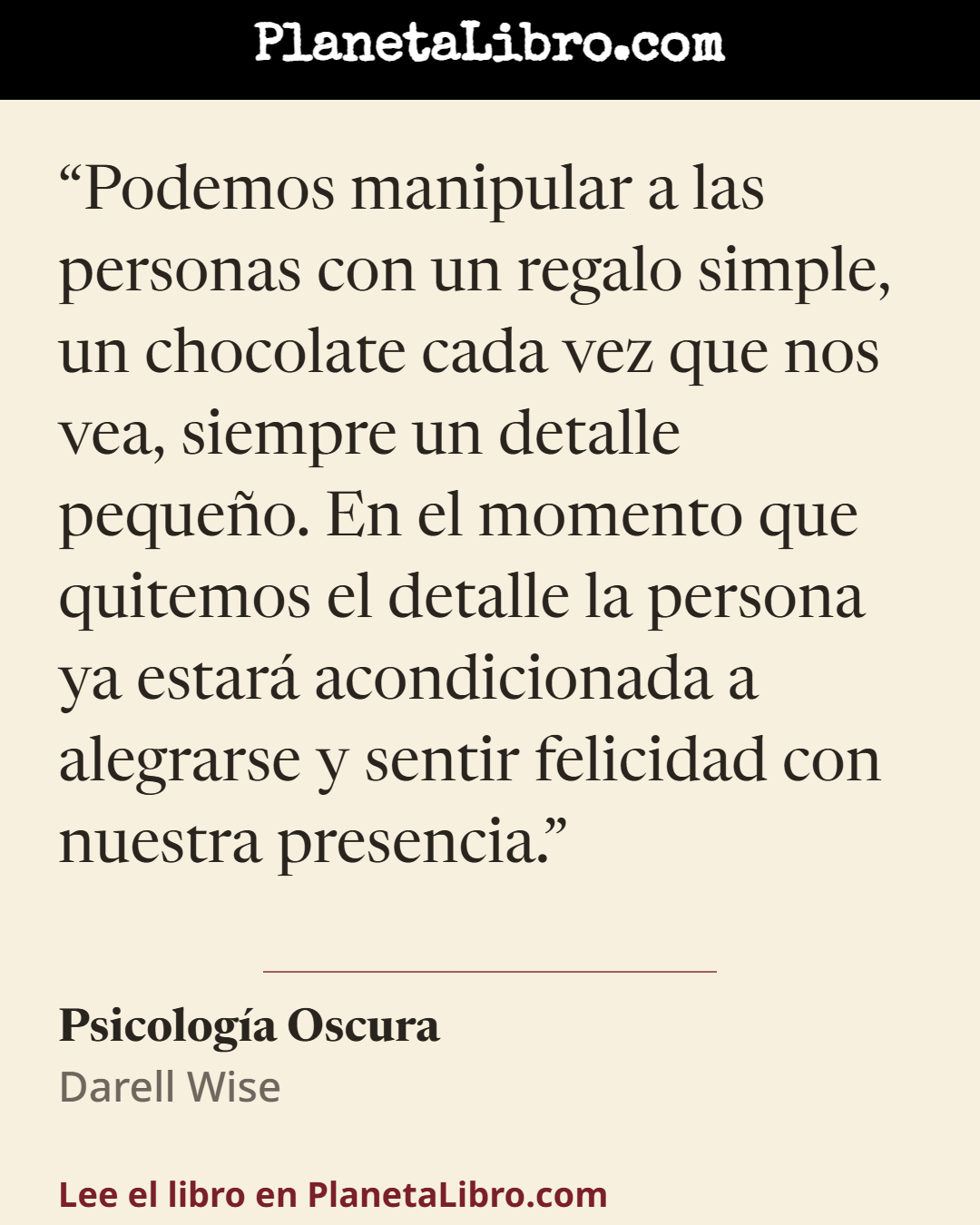 «Podemos manipular a las personas con un regalo simple, un chocolate cada vez que nos vea, siempre un detalle peque�o. En el momento que quitemos el detalle la persona ya estar� acondicionada a alegrarse y…». Psicolog�a Oscura