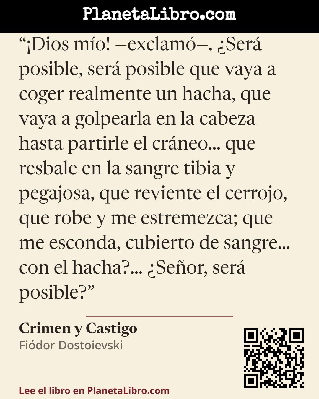 «�Dios m�o! �exclam�. �Ser� posible, ser� posible que vaya a coger realmente un hacha, que vaya a golpearla en la cabeza hasta partirle el cr�neo� que resbale en la sangre tibia y pegajosa, que reviente el cerro…». Crimen y Castigo