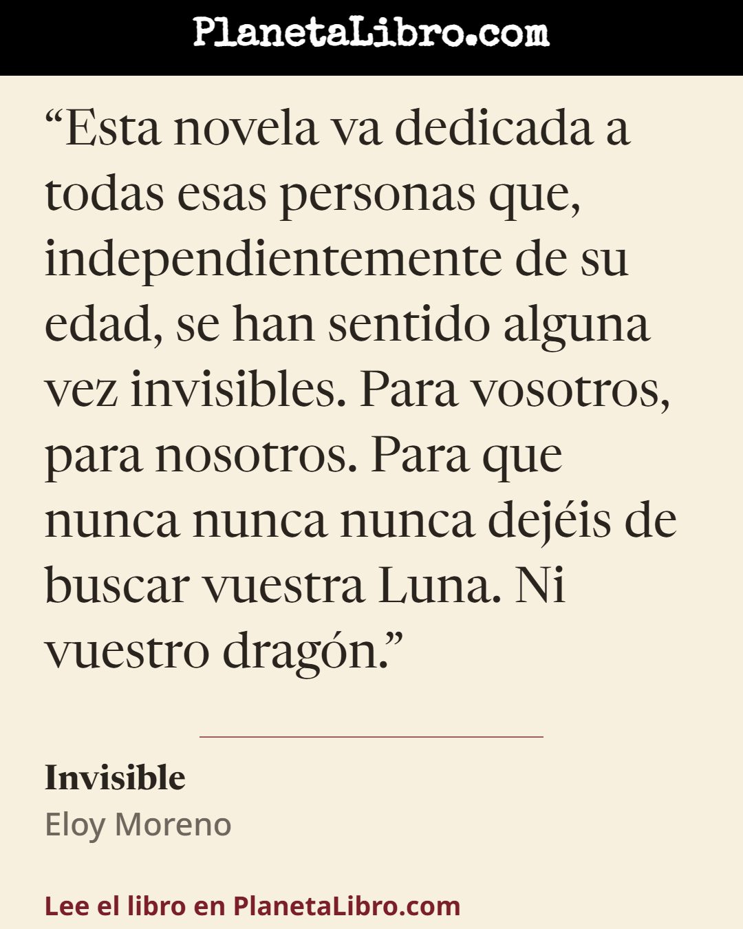 «Esta novela va dedicada a todas esas personas que, independientemente de su edad, se han sentido alguna vez invisibles. Para vosotros, para nosotros. Para que nunca nunca nunca dej�is de buscar vuestra…». Invisible