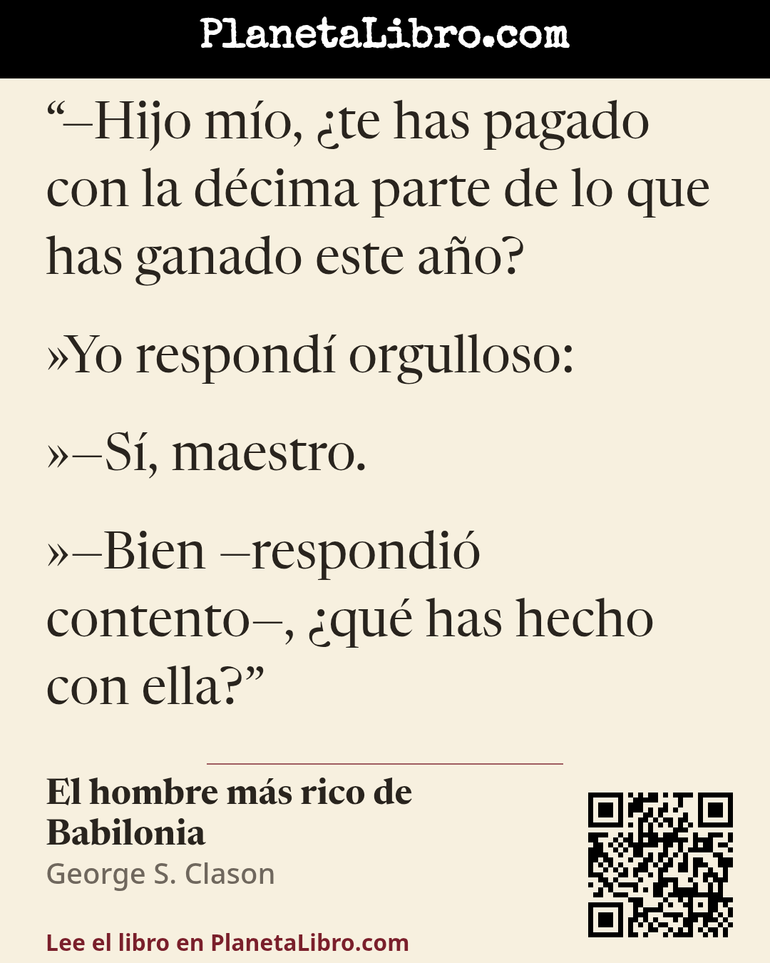 «�Hijo m�o, �te has pagado con la d�cima parte de lo que has ganado este a�o?
�Yo respond� orgulloso:
��S�, maestro.
��Bien �respondi� contento�, �qu� has hecho con ella?». El hombre m�s rico de Babilonia