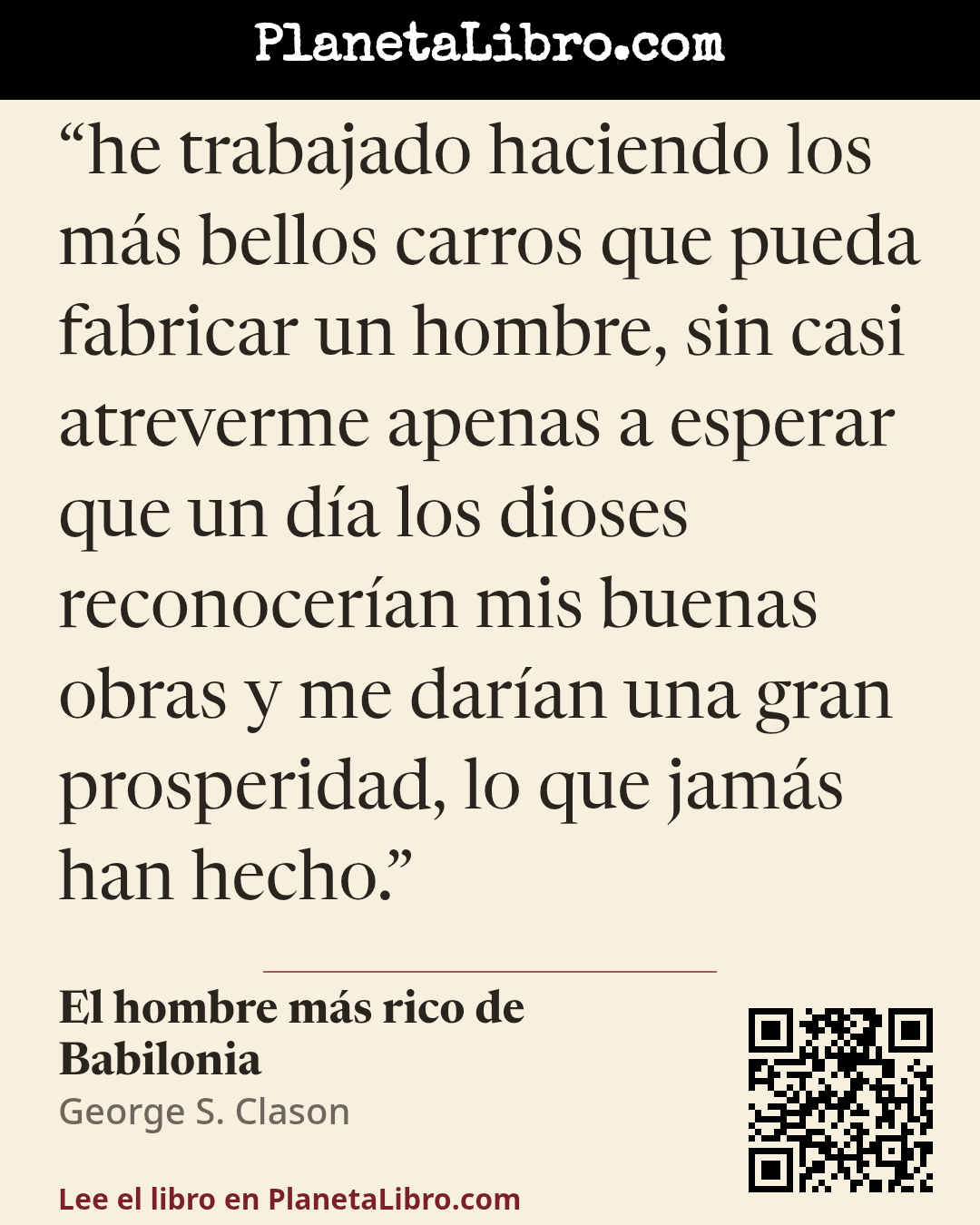 «he trabajado haciendo los m�s bellos carros que pueda fabricar un hombre, sin casi atreverme apenas a esperar que un d�a los dioses reconocer�an mis buenas obras y me dar�an una gran prosperidad, lo que jam�s h…». El hombre m�s rico de Babilonia