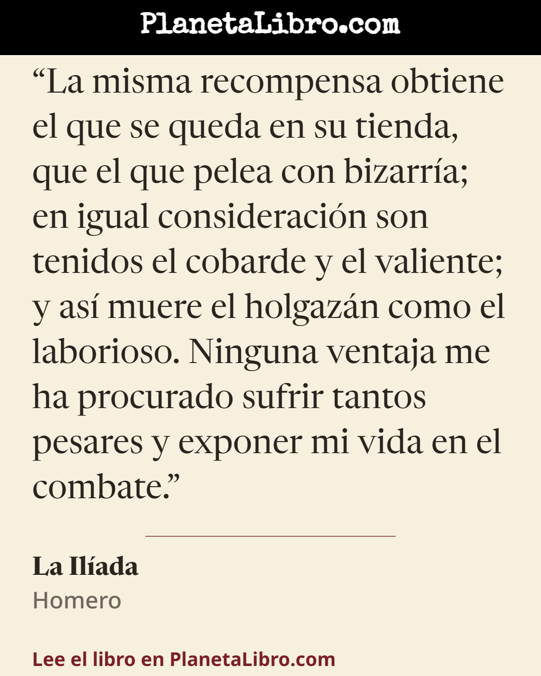 «La misma recompensa obtiene el que se queda en su tienda, que el que pelea con bizarr�a; en igual consideraci�n son tenidos el cobarde y el valiente; y as� muere el holgaz�n como el laborioso. Ninguna ventaja…». La Il�ada