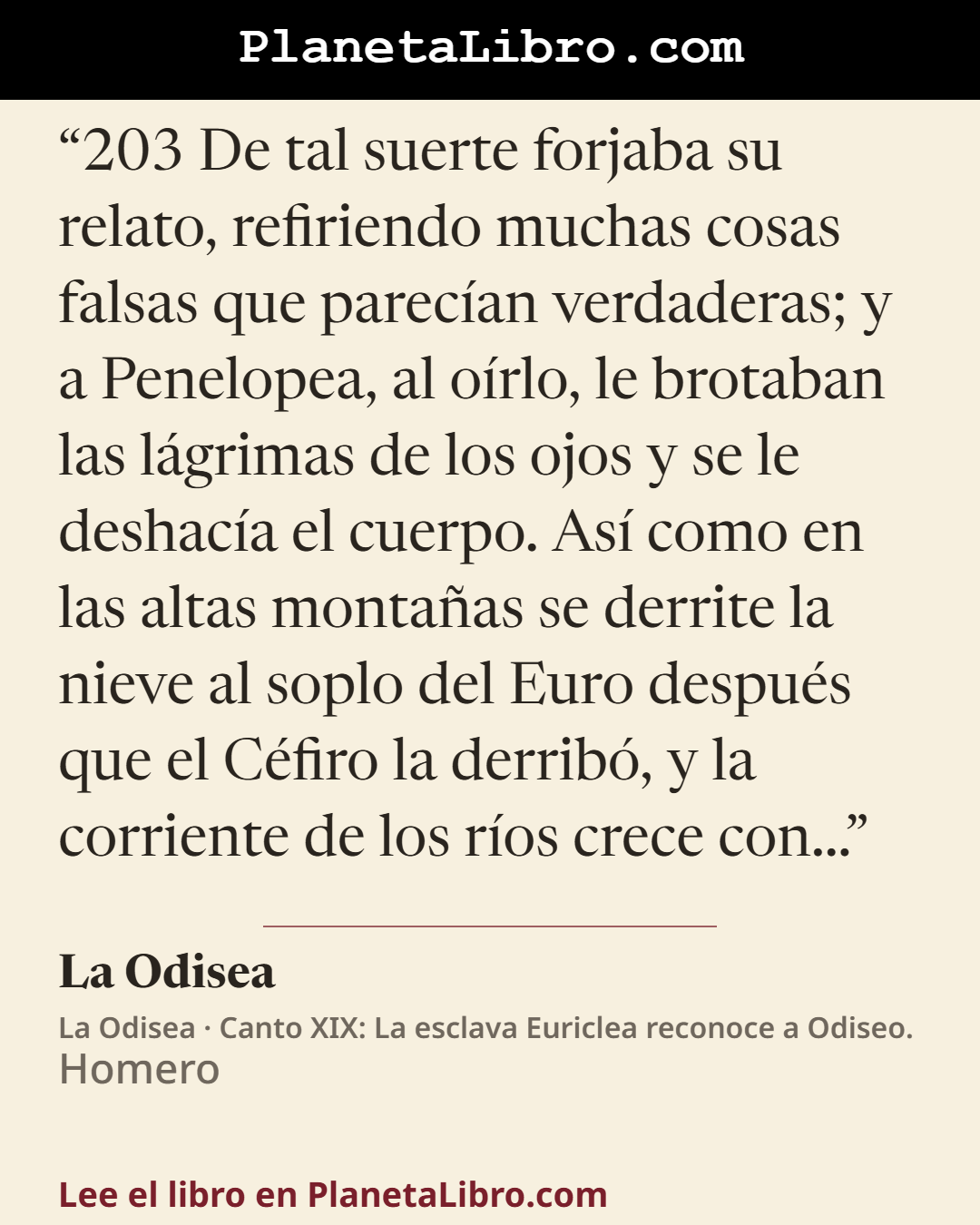 «203 De tal suerte forjaba su relato, refiriendo muchas cosas falsas que parec�an verdaderas; y a Penelopea, al o�rlo, le brotaban las l�grimas de los ojos y se le deshac�a el cuerpo. As� como en las altas monta…». La Odisea