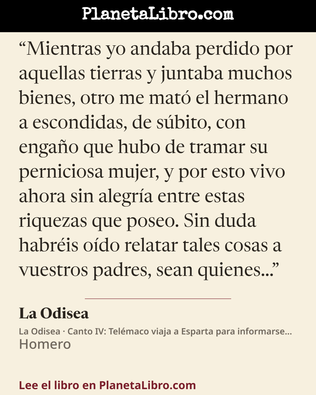 «Mientras yo andaba perdido por aquellas tierras y juntaba muchos bienes, otro me mat� el hermano a escondidas, de s�bito, con enga�o que hubo de tramar su perniciosa mujer, y por esto vivo ahora sin alegr�a e…». La Odisea