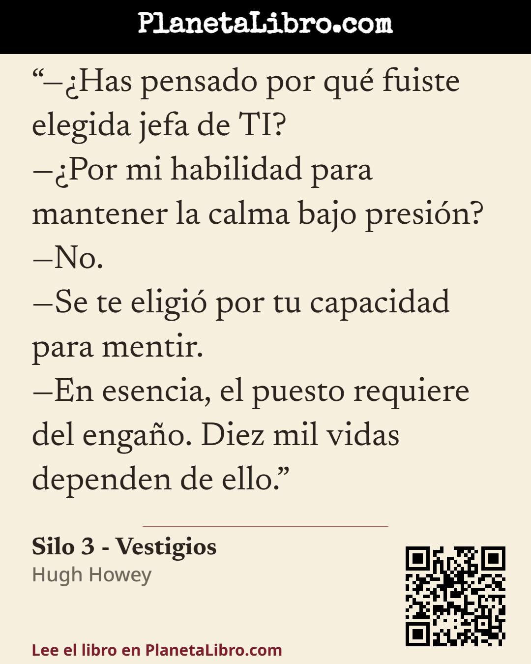 «��Has pensado por qu� fuiste elegida jefa de TI?
��Por mi habilidad para mantener la calma bajo presi�n?
�No.
�Se te eligi� por tu capacidad para mentir.
�En esencia, el puesto requiere del enga�o. Diez mil vida…». Silo 3 - Vestigios