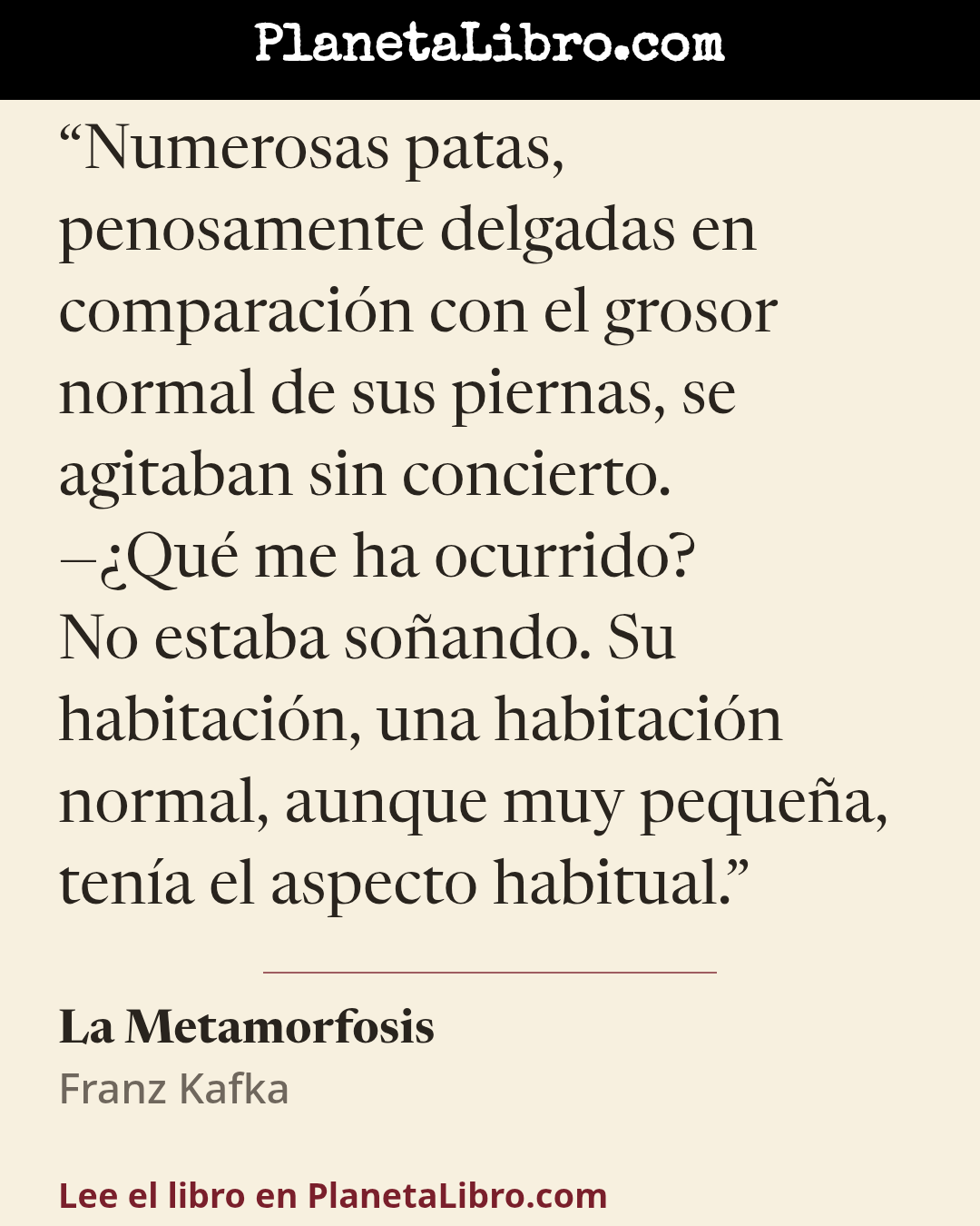 «Numerosas patas, penosamente delgadas en comparaci�n con el grosor normal de sus piernas, se agitaban sin concierto.
��Qu� me ha ocurrido?
No estaba so�ando. Su habitaci�n, una habitaci�n normal, aunque muy peque�a, t…». La Metamorfosis