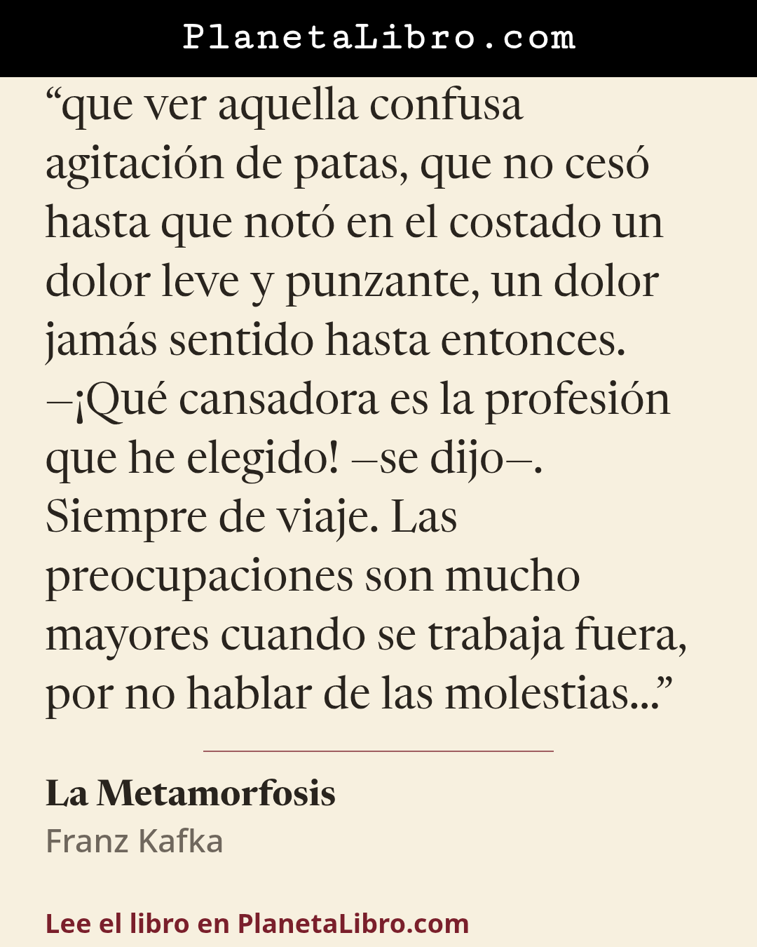 «que ver aquella confusa agitaci�n de patas, que no ces� hasta que not� en el costado un dolor leve y punzante, un dolor jam�s sentido hasta entonces.
��Qu� cansadora es la profesi�n que he elegido! �se dijo�. Siempre…». La Metamorfosis
