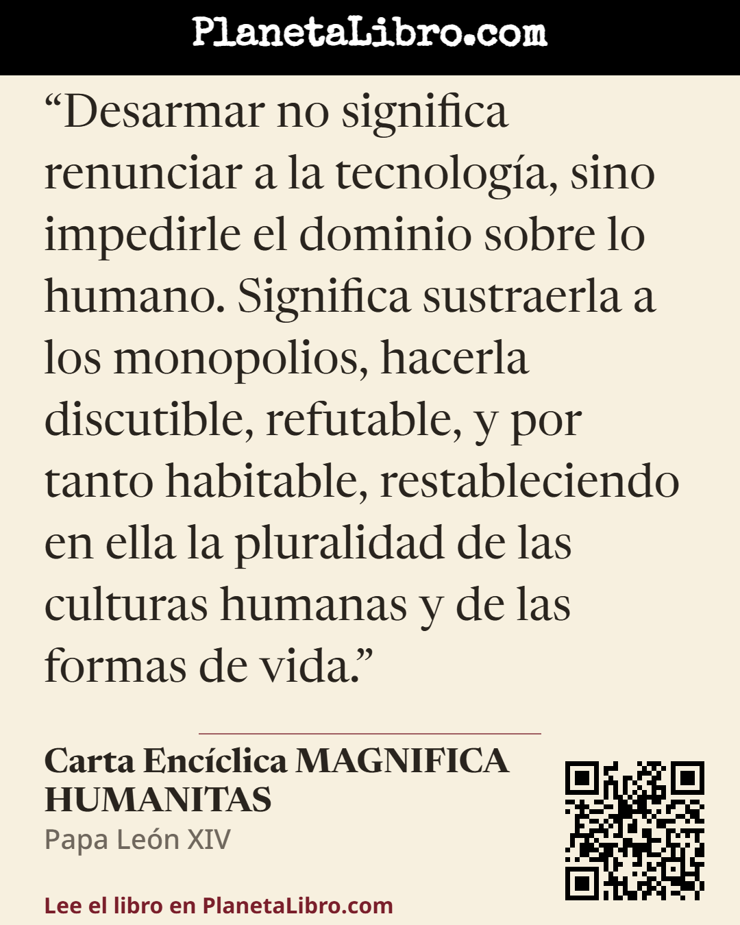 «Desarmar no significa renunciar a la tecnolog�a, sino impedirle el dominio sobre lo humano. Significa sustraerla a los monopolios, hacerla discutible, refutable, y por tanto habitable, restableciendo en…». Carta Enc�clica MAGNIFICA HUMANITAS